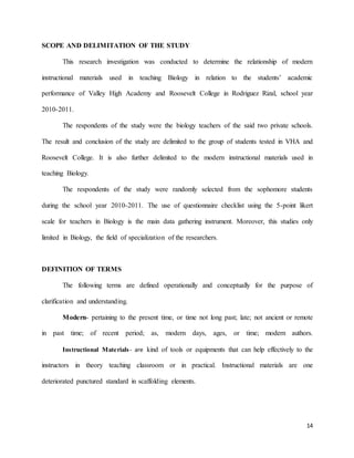 14
SCOPE AND DELIMITATION OF THE STUDY
This research investigation was conducted to determine the relationship of modern
instructional materials used in teaching Biology in relation to the students’ academic
performance of Valley High Academy and Roosevelt College in Rodriguez Rizal, school year
2010-2011.
The respondents of the study were the biology teachers of the said two private schools.
The result and conclusion of the study are delimited to the group of students tested in VHA and
Roosevelt College. It is also further delimited to the modern instructional materials used in
teaching Biology.
The respondents of the study were randomly selected from the sophomore students
during the school year 2010-2011. The use of questionnaire checklist using the 5-point likert
scale for teachers in Biology is the main data gathering instrument. Moreover, this studies only
limited in Biology, the field of specialization of the researchers.
DEFINITION OF TERMS
The following terms are defined operationally and conceptually for the purpose of
clarification and understanding.
Modern- pertaining to the present time, or time not long past; late; not ancient or remote
in past time; of recent period; as, modern days, ages, or time; modern authors.
Instructional Materials- are kind of tools or equipments that can help effectively to the
instructors in theory teaching classroom or in practical. Instructional materials are one
deteriorated punctured standard in scaffolding elements.
 