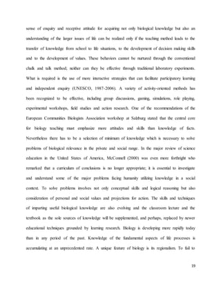 19
sense of enquiry and receptive attitude for acquiring not only biological knowledge but also an
understanding of the larger issues of life can be realized only if the teaching method leads to the
transfer of knowledge from school to life situations, to the development of decision making skills
and to the development of values. These behaviors cannot be nurtured through the conventional
chalk and talk method; neither can they be effective through traditional laboratory experiments.
What is required is the use of more interactive strategies that can facilitate participatory learning
and independent enquiry (UNESCO, 1987-2006). A variety of activity-oriented methods has
been recognized to be effective, including group discussions, gaming, simulations, role playing,
experimental workshops, field studies and action research. One of the recommendations of the
European Communities Biologists Association workshop at Salzburg stated that the central core
for biology teaching must emphasize more attitudes and skills than knowledge of facts.
Nevertheless there has to be a selection of minimum of knowledge which is necessary to solve
problems of biological relevance in the private and social range. In the major review of science
education in the United States of America, McConnell (2000) was even more forthright who
remarked that a curriculum of conclusions is no longer appropriate; it is essential to investigate
and understand some of the major problems facing humanity utilizing knowledge in a social
context. To solve problems involves not only conceptual skills and logical reasoning but also
consideration of personal and social values and projections for action. The skills and techniques
of imparting useful biological knowledge are also evolving and the classroom lecture and the
textbook as the sole sources of knowledge will be supplemented, and perhaps, replaced by newer
educational techniques grounded by learning research. Biology is developing more rapidly today
than in any period of the past. Knowledge of the fundamental aspects of life processes is
accumulating at an unprecedented rate. A unique feature of biology is its regionalism. To fail to
 