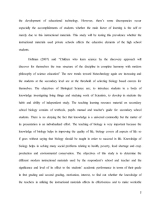 2
the development of educational technology. However, there’s some discrepancies occur
especially the accomplishments of students whether the main factor of learning is the self or
merely due to this instructional materials. This study will be testing this prevalence whether the
instructional materials used private schools affects the educative elements of the high school
students.
Hollman (2007) said “Children who learn science by the discovery approach will
discover for themselves the true structure of the discipline in complete harmony with modern
philosophy of science education” The new trends toward biotechnology again are increasing and
the students at the secondary level are at the threshold of selecting biology based careers for
themselves. The objectives of Biological Science are; to introduce students to a body of
knowledge investigating living things and studying work of Scientists, to develop in students the
habit and ability of independent study. The teaching learning resource material on secondary
school biology consists of textbook, pupil's manual and teacher's guide for secondary school
students. There is no denying the fact that knowledge is a universal commodity but the matter of
its presentation is an individualized effort. The teaching of biology is very important because the
knowledge of biology helps in improving the quality of life, biology covers all aspects of life: so
if goes without saying that biology should be taught in order to succeed in life. Knowledge of
biology helps in solving many social problems relating to health, poverty, food shortage and crop
production and environmental conservation. The objectives of this study is to determine the
different modern instructional materials used by the respondent’s school and teacher and the
significance and level of its effect to the students’ academic performance in terms of their grade
in first grading and second grading, motivation, interest, to find out whether the knowledge of
the teachers in utilizing the instructional materials affects its effectiveness and to make workable
 