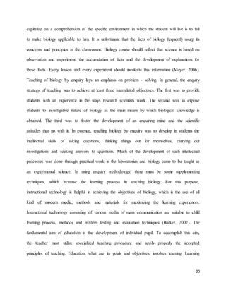 20
capitalize on a comprehension of the specific environment in which the student will live is to fail
to make biology applicable to him. It is unfortunate that the facts of biology frequently usurp its
concepts and principles in the classrooms. Biology course should reflect that science is based on
observation and experiment, the accumulation of facts and the development of explanations for
these facts. Every lesson and every experiment should inculcate this information (Meyer. 2006).
Teaching of biology by enquiry lays an emphasis on problem - solving. In general, the enquiry
strategy of teaching was to achieve at least three interrelated objectives. The first was to provide
students with an experience in the ways research scientists work. The second was to expose
students to investigative nature of biology as the main means by which biological knowledge is
obtained. The third was to foster the development of an enquiring mind and the scientific
attitudes that go with it. In essence, teaching biology by enquiry was to develop in students the
intellectual skills of asking questions, thinking things out for themselves, carrying out
investigations and seeking answers to questions. Much of the development of such intellectual
processes was done through practical work in the laboratories and biology came to be taught as
an experimental science. In using enquiry methodology, there must be some supplementing
techniques, which increase the learning process in teaching biology. For this purpose,
instructional technology is helpful in achieving the objectives of biology, which is the use of all
kind of modern media, methods and materials for maximizing the learning experiences.
Instructional technology consisting of various media of mass communication are suitable to child
learning process, methods and modern testing and evaluation techniques (Barker, 2002). The
fundamental aim of education is the development of individual pupil. To accomplish this aim,
the teacher must utilize specialized teaching procedure and apply properly the accepted
principles of teaching. Education, what are its goals and objectives, involves learning. Learning
 