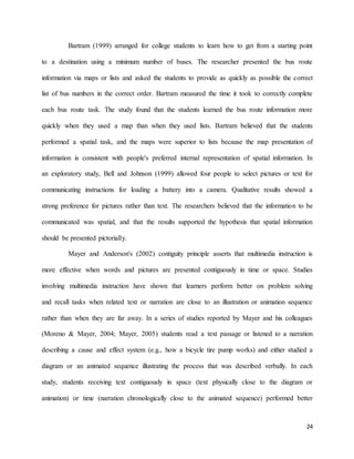 24
Bartram (1999) arranged for college students to learn how to get from a starting point
to a destination using a minimum number of buses. The researcher presented the bus route
information via maps or lists and asked the students to provide as quickly as possible the correct
list of bus numbers in the correct order. Bartram measured the time it took to correctly complete
each bus route task. The study found that the students learned the bus route information more
quickly when they used a map than when they used lists. Bartram believed that the students
performed a spatial task, and the maps were superior to lists because the map presentation of
information is consistent with people's preferred internal representation of spatial information. In
an exploratory study, Bell and Johnson (1999) allowed four people to select pictures or text for
communicating instructions for loading a battery into a camera. Qualitative results showed a
strong preference for pictures rather than text. The researchers believed that the information to be
communicated was spatial, and that the results supported the hypothesis that spatial information
should be presented pictorially.
Mayer and Anderson's (2002) contiguity principle asserts that multimedia instruction is
more effective when words and pictures are presented contiguously in time or space. Studies
involving multimedia instruction have shown that learners perform better on problem solving
and recall tasks when related text or narration are close to an illustration or animation sequence
rather than when they are far away. In a series of studies reported by Mayer and his colleagues
(Moreno & Mayer, 2004; Mayer, 2005) students read a text passage or listened to a narration
describing a cause and effect system (e.g., how a bicycle tire pump works) and either studied a
diagram or an animated sequence illustrating the process that was described verbally. In each
study, students receiving text contiguously in space (text physically close to the diagram or
animation) or time (narration chronologically close to the animated sequence) performed better
 