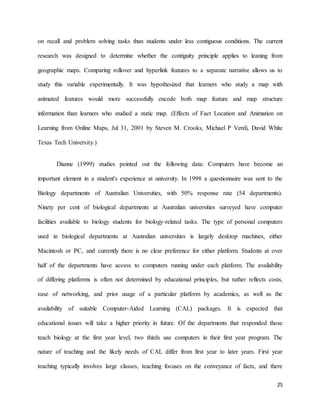 25
on recall and problem solving tasks than students under less contiguous conditions. The current
research was designed to determine whether the contiguity principle applies to leaning from
geographic maps. Comparing rollover and hyperlink features to a separate narrative allows us to
study this variable experimentally. It was hypothesized that learners who study a map with
animated features would more successfully encode both map feature and map structure
information than learners who studied a static map. (Effects of Fact Location and Animation on
Learning from Online Maps, Jul 31, 2001 by Steven M. Crooks, Michael P Verdi, David White
Texas Tech University.)
Dianne (1999) studies pointed out the following data: Computers have become an
important element in a student's experience at university. In 1998 a questionnaire was sent to the
Biology departments of Australian Universities, with 50% response rate (54 departments).
Ninety per cent of biological departments at Australian universities surveyed have computer
facilities available to biology students for biology-related tasks. The type of personal computers
used in biological departments at Australian universities is largely desktop machines, either
Macintosh or PC, and currently there is no clear preference for either platform. Students at over
half of the departments have access to computers running under each platform. The availability
of differing platforms is often not determined by educational principles, but rather reflects costs,
ease of networking, and prior usage of a particular platform by academics, as well as the
availability of suitable Computer-Aided Learning (CAL) packages. It is expected that
educational issues will take a higher priority in future. Of the departments that responded those
teach biology at the first year level, two thirds use computers in their first year program. The
nature of teaching and the likely needs of CAL differ from first year to later years. First year
teaching typically involves large classes, teaching focuses on the conveyance of facts, and there
 