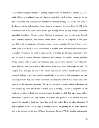 26
is a potential for greater similarity of teaching programs from one institution to another. CAL is a
useful addition to traditional means of education, particularly suited to large classes so that the
time of academics can be released for remedial or advanced teaching. CAL is also well suited to
developing a factual understanding. From a financial perspective, it is more likely for CAL to be
cost-effective (on a per capita basis) in first year teaching due to the large numbers of students
undertaking introductory biology courses. Teaching in subsequent years is often more focused,
more institution dependent, and involves smaller classes. The use of computers in such years
may shift to the communication of complex issues - such as modeling. The use of CAL in more
senior years is less likely to be as cost-effective as in junior years, and current use in senior years
is patchier. Computers are used in many aspects of teaching by biological departments. They
may be used to present biological information and concepts, to simulate complex situations,
develop generic skills, to graph and manipulate data, and to assess students. Even within these
broad functions, there may still be a wide diversity in the ways New Technologies are used. For
example, CAL packages that are of the `tutorial style' may be used to extend talented or more
motivated students, or they may provide remedial help, or for revision. When computers are used
for testing students they can provide automated and immediate feedback to a student about their
progress, or for assessment purposes. The use of computers to assess student performance has
been adopted by some departments to reduce costs of marking. The use of computers has the
benefit of providing feedback at a speed impossible if marked by staff. This allows many biology
departments to provide the large number of students with guidance as to whether they have
grasped the material at hand and where they need extra effort. There are clear advantages of
using computers across a wide range of teaching activities, and planning for the future should be
alert to the diversity in this area. Of those departments that use CAL for teaching undergraduate
 