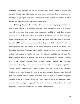 29
educationist began exploring the use of technology that support models of teaching that
emphasize learning with understanding and more active involvement. Thus a decision to use
technology to go beyond facts-based, memorization-oriented curricula to curricula in which
learning with understanding are emphasized was embraced.
Technology Programs for teaching- There are various technology programs that can be
used to assist teachers to be innovative in teaching. These will include a short list of programs
you wish to try. Stand alone program- some programs are available as “stand alone” software,
videodisc or CD ROM media, others are available in the internet. There are others which you
check from procedures which are simulations and microworld types which range on topics and
issues like AIDS, substance abuse and many others. Programs available on the internet- there are
several programs which are available on the internet from where the school can choose a site.
Knowledge Integration Environment (KIE) teaches students to think of web information as
evidence and evaluate it critically with regard to authorship, credibility and relevance. The
GLOBE program involves in gathering data about local environment and creating a database
open to the GLOBE community, other programs conduct ”electronic field trip”. This
communication technology allows learners to travel and visit places for global explorations.
Students prepare themselves to a “virtual electronic field trip” through a live interactive
broadcast over a video because they occur in real time. Information databases- many forms of
print-based materials are now available in electronic form. The entire set of National Geographic
Magazine is now in CD-ROM, Encarta and Grollier provide access to vast information. These
resources take advantage of hypermedia, the ability to jump in nonlinear fashion to related
information, whether that information is text, graphic, video or sound.
 