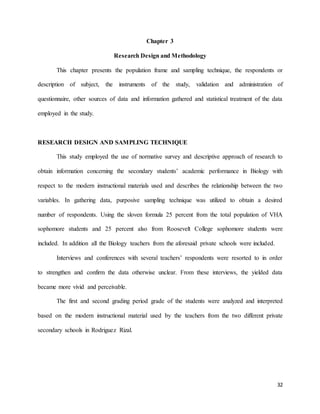 32
Chapter 3
Research Design and Methodology
This chapter presents the population frame and sampling technique, the respondents or
description of subject, the instruments of the study, validation and administration of
questionnaire, other sources of data and information gathered and statistical treatment of the data
employed in the study.
RESEARCH DESIGN AND SAMPLING TECHNIQUE
This study employed the use of normative survey and descriptive approach of research to
obtain information concerning the secondary students’ academic performance in Biology with
respect to the modern instructional materials used and describes the relationship between the two
variables. In gathering data, purposive sampling technique was utilized to obtain a desired
number of respondents. Using the sloven formula 25 percent from the total population of VHA
sophomore students and 25 percent also from Roosevelt College sophomore students were
included. In addition all the Biology teachers from the aforesaid private schools were included.
Interviews and conferences with several teachers’ respondents were resorted to in order
to strengthen and confirm the data otherwise unclear. From these interviews, the yielded data
became more vivid and perceivable.
The first and second grading period grade of the students were analyzed and interpreted
based on the modern instructional material used by the teachers from the two different private
secondary schools in Rodriguez Rizal.
 