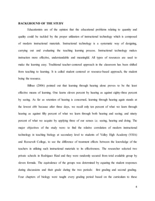 4
BACKGROUND OF THE STUDY
Educationists are of the opinion that the educational problems relating to quantity and
quality could be tackled by the proper utilization of instructional technology which is composed
of modern instructional materials. Instructional technology is a systematic way of designing,
carrying out and evaluating the teaching learning process. Instructional technology makes
instruction more effective, understandable and meaningful. All types of resources are used to
make the learning easy. Traditional teacher-centered approach in the classroom has been shifted
from teaching to learning. It is called student centered or resource-based approach, the student
being the resource.
Bilbao (2006) pointed out that learning through hearing alone proves to be the least
effective means of learning. One learns eleven percent by hearing as against eighty-three percent
by seeing. As far as retention of hearing is concerned, learning through hearing again stands at
the lowest ebb because after three days, we recall only ten percent of what we learn through
hearing as against fifty percent of what we learn through both hearing and seeing; and ninety
percent of what we acquire by applying three of our senses i.e. seeing, hearing and doing. The
major objectives of the study were: to find the relative correlation of modern instructional
technology in teaching biology at secondary level to students of Valley High Academy (VHA)
and Roosevelt College, to see the difference of treatment effects between the knowledge of the
teachers in utilizing such instructional materials to its effectiveness. The researcher selected two
private schools in Rodriguez Rizal and they were randomly secured from total available group by
sloven formula. The equivalence of the groups was determined by equating the student responses
during discussions and their grade during the two periods: first grading and second grading.
Four chapters of biology were taught every grading period based on the curriculum to these
 