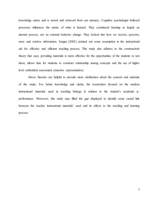 7
knowledge enters and is stored and retrieved from our memory. Cognitive psychologist believed
processes influences the nature of what is learned. They considered learning as largely an
internal process, not an external behavior change. They looked into how we receive, perceive,
store and retrieve information. Sangui (2002) pointed out some assumption in the instructional
aid for effective and efficient teaching process. This study also adheres to the constructivist
theory that says; providing materials is more effective for the opportunities of the students to test
ideas; allows time for students to construct relationship among concepts and the use of higher
level embedded assessment (enactive representation).
Above theories are helpful to provide more clarification about the concern and rationale
of the study. For better knowledge and clarity, the researchers focused on the modern
instructional materials used in teaching biology in relation to the student’s academic p-
performance. Moreover, this study may filled the gap displayed to identify some causal link
between the teacher instructional materials’ used and its effects to the teaching and learning
process.
 