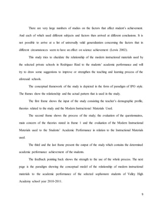 9
There are very large numbers of studies on the factors that affect student’s achievement.
And each of which used different subjects and factors then arrived at different conclusions. It is
not possible to arrive at a list of universally valid generalization concerning the factors that in
different circumstances seem to have an effect on science achievement (Lewis 2002).
This study tries to elucidate the relationship of the modern instructional materials used by
the selected private schools in Rodriguez Rizal to the students’ academic performance and will
try to draw some suggestions to improve or strengthen the teaching and learning process of the
aforesaid schools.
The conceptual framework of the study is depicted in the form of paradigm of IPO style.
The frames show the relationship and the actual pattern that is used in the study.
The first frame shows the input of the study consisting the teacher’s demographic profile,
theories related to the study and the Modern Instructional Materials Used.
The second frame shows the process of the study; the evaluation of the questionnaires,
main concern of the theories stated in frame 1 and the evaluation of the Modern Instructional
Materials used to the Students’ Academic Performance in relation to the Instructional Materials
used.
The third and the last frame present the output of the study which contains the determined
academic performance achievement of the students.
The feedback pointing back shows the strength to the use of the whole process. The next
page is the paradigm showing the conceptual model of the relationship of modern instructional
materials to the academic performance of the selected sophomore students of Valley High
Academy school year 2010-2011.
 