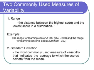 Two Commonly Used Measures of
Variability
 1. Range
        - the distance between the highest score and the
     lowest score in a distribution.

 Example:
    The range for learning center A 500 (750 - 250) and the range
       for learning center is about 300 (650 - 350)

 2. Standard Deviation
     - the most commonly used measure of variability
     that indicates the average to which the scores
     deviate from the mean.
 