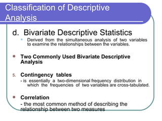 Classification of Descriptive
Analysis
  d. Bivariate Descriptive Statistics
          Derived from the simultaneous analysis of two variables
           to examine the relationships between the variables.

      Two Commonly Used Bivariate Descriptive
       Analysis

  5.   Contingency tables
       - is essentially a two-dimensional frequency distribution in
           which the frequencies of two variables are cross-tabulated.

      Correlation
       - the most common method of describing the
       relationship between two measures
 