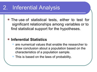 2. Inferential Analysis
    The use of statistical tests, either to test for
      significant relationships among variables or to
     find statistical support for the hypotheses.

    Inferential Statistics
        are numerical values that enable the researcher to
         draw conclusion about a population based on the
         characteristics of a population sample.
        This is based on the laws of probability.
 