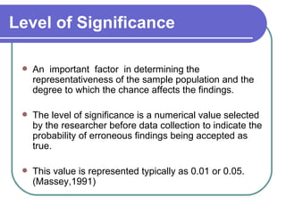 Level of Significance

    An important factor in determining the
     representativeness of the sample population and the
     degree to which the chance affects the findings.

    The level of significance is a numerical value selected
     by the researcher before data collection to indicate the
     probability of erroneous findings being accepted as
     true.

    This value is represented typically as 0.01 or 0.05.
     (Massey,1991)
 