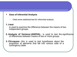    Uses of Inferential Analysis

       Cited some statistical test for inferential analysis.

1. t-test
    is used to examine the difference between the means of two
    independent groups.

2. Analysis of Variance (ANOVA) - is used to test the significance
    of differences between means of two or more groups.

3. Chi-square - this is used to test hypotheses about the
    proportion of elements that fall into various cells of a
    contingency table.
 