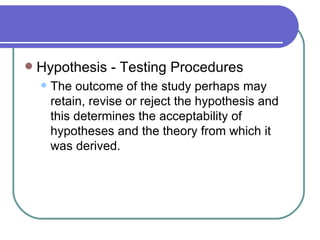    Hypothesis - Testing Procedures
       The outcome of the study perhaps may
        retain, revise or reject the hypothesis and
        this determines the acceptability of
        hypotheses and the theory from which it
        was derived.
 