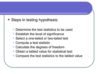    Steps in testing hypothesis:

       Determine the test statistics to be used
       Establish the level of significance
       Select a one-tailed or two-tailed test
       Compute a test statistic
       Calculate the degrees of freedom
       Obtain a tabled value for statistical test
       Compare the test statistics to the tabled value
 