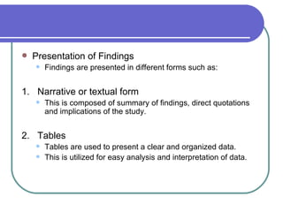    Presentation of Findings
       Findings are presented in different forms such as:


1. Narrative or textual form
       This is composed of summary of findings, direct quotations
        and implications of the study.


2. Tables
       Tables are used to present a clear and organized data.
       This is utilized for easy analysis and interpretation of data.
 