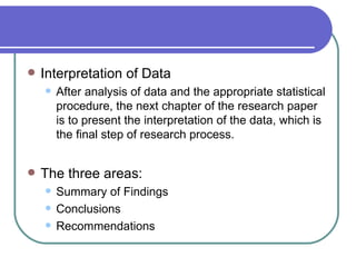    Interpretation of Data
       After analysis of data and the appropriate statistical
        procedure, the next chapter of the research paper
        is to present the interpretation of the data, which is
        the final step of research process.


   The three areas:
       Summary of Findings
       Conclusions
       Recommendations
 