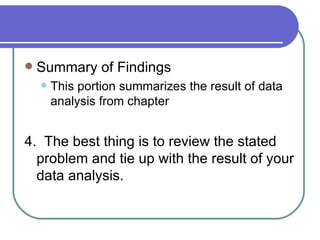    Summary of Findings
       This portion summarizes the result of data
        analysis from chapter


4. The best thing is to review the stated
  problem and tie up with the result of your
  data analysis.
 