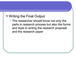    Writing the Final Output
       The researcher should know not only the
        parts in research process but also the forms
        and style in writing the research proposal
        and the research paper
 