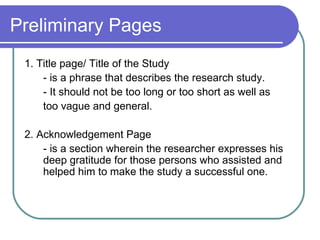 Preliminary Pages
 1. Title page/ Title of the Study
     - is a phrase that describes the research study.
     - It should not be too long or too short as well as
     too vague and general.

 2. Acknowledgement Page
     - is a section wherein the researcher expresses his
     deep gratitude for those persons who assisted and
     helped him to make the study a successful one.
 