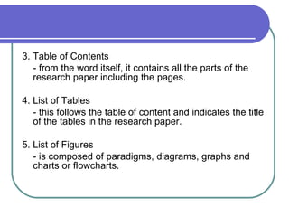 3. Table of Contents
   - from the word itself, it contains all the parts of the
   research paper including the pages.

4. List of Tables
   - this follows the table of content and indicates the title
   of the tables in the research paper.

5. List of Figures
   - is composed of paradigms, diagrams, graphs and
   charts or flowcharts.
 