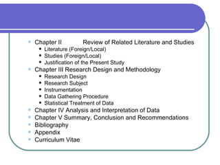    Chapter II           Review of Related Literature and Studies
        Literature (Foreign/Local)
        Studies (Foreign/Local)
        Justification of the Present Study
   Chapter III Research Design and Methodology
        Research Design
        Research Subject
        Instrumentation
        Data Gathering Procedure
        Statistical Treatment of Data
   Chapter IV Analysis and Interpretation of Data
   Chapter V Summary, Conclusion and Recommendations
   Bibliography
   Appendix
   Curriculum Vitae
 