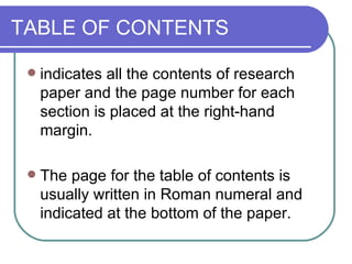 TABLE OF CONTENTS

    indicates all the contents of research
     paper and the page number for each
     section is placed at the right-hand
     margin.

    The page for the table of contents is
     usually written in Roman numeral and
     indicated at the bottom of the paper.
 