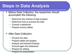 Steps in Data Analysis
    Before Data Collection, the researcher should
     accomplish the following:
        Determine the method of data analysis
        Determine how to process the data
        Consult a statistician
        Prepare dummy tables

    After Data Collection:
        Process the data
        Prepare tables and graphs
        Analyze and interpret findings
        Consult again the statistician
        Prepare for editing
        Prepare for presentation
 