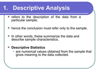 1. Descriptive Analysis
    refers to the description of the data from a
     particular sample;

    hence the conclusion must refer only to the sample.

    In other words, these summarize the data and
     describe sample characteristics.

    Descriptive Statistics
       are numerical values obtained from the sample that
        gives meaning to the data collected.
 