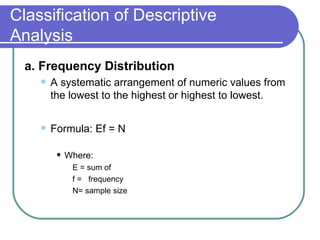 Classification of Descriptive
Analysis
  a. Frequency Distribution
       A systematic arrangement of numeric values from
        the lowest to the highest or highest to lowest.

       Formula: Ef = N

            Where:
              E = sum of
              f = frequency
              N= sample size
 