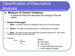 Classification of Descriptive
Analysis
 b. Measure of Central Tendency
         A statistical index that describes the average of the set
          values.

    Kinds of Averages
     1. Mode - a numeric value in a distribution that occurs most frequently.

    2. Median - an index of average position in a distribution of numbers.

    3. Mean - the point on the score scale that is equal to the sum of the scores
     divided by the total number of scores.

    Formula:
                                              Where:
                X=    Σ___
                                              X = the mean
                      n                       Σ = the sum of
                                              X = each individual raw score
                                              n = the number of cases
 