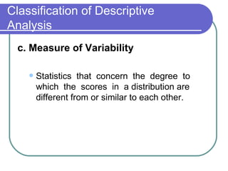 Classification of Descriptive
Analysis
  c. Measure of Variability

       Statistics that concern the degree to
        which the scores in a distribution are
        different from or similar to each other.
 