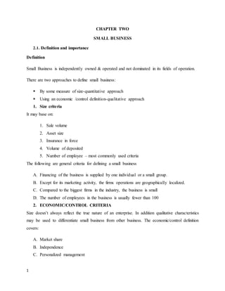 1
CHAPTER TWO
SMALL BUSINESS
2.1. Definition and importance
Definition
Small Business is independently owned & operated and not dominated in its fields of operation.
There are two approaches to define small business:
 By some measure of size-quantitative approach
 Using an economic /control definition-qualitative approach
1. Size criteria
It may base on:
1. Sale volume
2. Asset size
3. Insurance in force
4. Volume of deposited
5. Number of employee – most commonly used criteria
The following are general criteria for defining a small business
A. Financing of the business is supplied by one individual or a small group.
B. Except for its marketing activity, the firms operations are geographically localized.
C. Compared to the biggest firms in the industry, the business is small
D. The number of employees in the business is usually fewer than 100
2. ECONOMIC/CONTROL CRITERIA
Size doesn’t always reflect the true nature of an enterprise. In addition qualitative characteristics
may be used to differentiate small business from other business. The economic/control definition
covers:
A. Market share
B. Independence
C. Personalized management
 