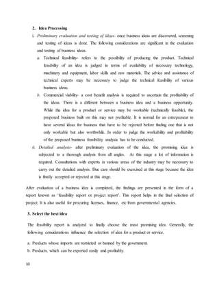 10
2. Idea Processing
i. Preliminary evaluation and testing of ideas- once business ideas are discovered, screening
and testing of ideas is done. The following considerations are significant in the evaluation
and testing of business ideas.
a. Technical feasibility- refers to the possibility of producing the product. Technical
feasibility of an idea is judged in terms of availability of necessary technology,
machinery and equipment, labor skills and raw materials. The advice and assistance of
technical experts may be necessary to judge the technical feasibility of various
business ideas.
b. Commercial viability- a cost benefit analysis is required to ascertain the profitability of
the ideas. There is a different between a business idea and a business opportunity.
While the idea for a product or service may be workable (technically feasible), the
proposed business built on this may not profitable. It is normal for an entrepreneur to
have several ideas for business that have to be rejected before finding one that is not
only workable but also worthwhile. In order to judge the workability and profitability
of the proposed business feasibility analysis has to be conducted.
ii. Detailed analysis- after preliminary evaluation of the idea, the promising idea is
subjected to a thorough analysis from all angles. At this stage a lot of information is
required. Consultations with experts in various areas of the industry may be necessary to
carry out the detailed analysis. Due care should be exercised at this stage because the idea
is finally accepted or rejected at this stage.
After evaluation of a business idea is completed, the findings are presented in the form of a
report known as ‘feasibility report or project report’. This report helps in the final selection of
project. It is also useful for procuring licenses, finance, etc from governmental agencies.
3. Select the best idea
The feasibility report is analyzed to finally choose the most promising idea. Generally, the
following considerations influence the selection of idea for a product or service.
a. Products whose imports are restricted or banned by the government.
b. Products, which can be exported easily and profitably.
 