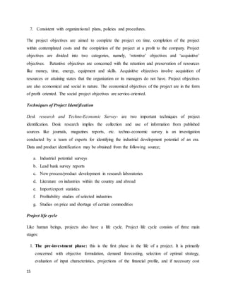 15
7. Consistent with organizational plans, policies and procedures.
The project objectives are aimed to complete the project on time, completion of the project
within contemplated costs and the completion of the project at a profit to the company. Project
objectives are divided into two categories, namely, ‘retentive’ objectives and ‘acquisitive’
objectives. Retentive objectives are concerned with the retention and preservation of resources
like money, time, energy, equipment and skills. Acquisitive objectives involve acquisition of
resources or attaining states that the organization or its managers do not have. Project objectives
are also economical and social in nature. The economical objectives of the project are in the form
of profit oriented. The social project objectives are service-oriented.
Techniques of Project Identification
Desk research and Techno-Economic Survey- are two important techniques of project
identification. Desk research implies the collection and use of information from published
sources like journals, magazines reports, etc. techno-economic survey is an investigation
conducted by a team of experts for identifying the industrial development potential of an era.
Data and product identification may be obtained from the following source;
a. Industrial potential surveys
b. Lead bank survey reports
c. New process/product development in research laboratories
d. Literature on industries within the country and abroad
e. Import/export statistics
f. Profitability studies of selected industries
g. Studies on price and shortage of certain commodities
Project life cycle
Like human beings, projects also have a life cycle. Project life cycle consists of three main
stages:
1. The pre-investment phase: this is the first phase in the life of a project. It is primarily
concerned with objective formulation, demand forecasting, selection of optimal strategy,
evaluation of input characteristics, projections of the financial profile, and if necessary cost
 