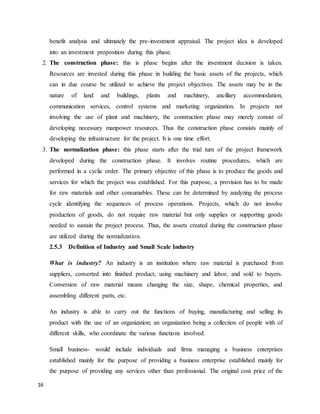 16
benefit analysis and ultimately the pre-investment appraisal. The project idea is developed
into an investment proposition during this phase.
2. The construction phase: this is phase begins after the investment decision is taken.
Resources are invested during this phase in building the basic assets of the projects, which
can in due course be utilized to achieve the project objectives. The assets may be in the
nature of land and buildings, plants and machinery, ancillary accommodation,
communication services, control systems and marketing organization. In projects not
involving the use of plant and machinery, the construction phase may merely consist of
developing necessary manpower resources. Thus the construction phase consists mainly of
developing the infrastructure for the project. It is one time effort.
3. The normalization phase: this phase starts after the trial turn of the project framework
developed during the construction phase. It involves routine procedures, which are
performed in a cyclic order. The primary objective of this phase is to produce the goods and
services for which the project was established. For this purpose, a provision has to be made
for raw materials and other consumables. These can be determined by analyzing the process
cycle identifying the sequences of process operations. Projects, which do not involve
production of goods, do not require raw material but only supplies or supporting goods
needed to sustain the project process. Thus, the assets created during the construction phase
are utilized during the normalization.
2.5.3 Definition of Industry and Small Scale Industry
What is industry? An industry is an institution where raw material is purchased from
suppliers, converted into finished product, using machinery and labor, and sold to buyers.
Conversion of raw material means changing the size, shape, chemical properties, and
assembling different parts, etc.
An industry is able to carry out the functions of buying, manufacturing and selling its
product with the use of an organization; an organization being a collection of people with of
different skills, who coordinate the various functions involved.
Small business- would include individuals and firms managing a business enterprises
established mainly for the purpose of providing a business enterprise established mainly for
the purpose of providing any services other than professional. The original cost price of the
 