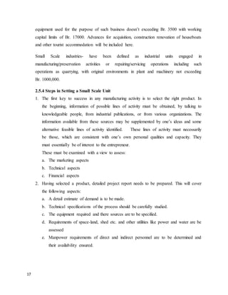 17
equipment used for the purpose of such business doesn’t exceeding Br. 3500 with working
capital limits of Br. 17000. Advances for acquisition, construction renovation of houseboats
and other tourist accommodation will be included here.
Small Scale industries- have been defined as industrial units engaged in
manufacturing/preservation activities or repairing/servicing operations including such
operations as quarrying, with original environments in plant and machinery not exceeding
Br. 1000,000.
2.5.4 Steps in Setting a Small Scale Unit
1. The first key to success in any manufacturing activity is to select the right product. In
the beginning, information of possible lines of activity must be obtained, by talking to
knowledgeable people, from industrial publications, or from various organizations. The
information available from these sources may be supplemented by one’s ideas and some
alternative feasible lines of activity identified. These lines of activity must necessarily
be those, which are consistent with one’s own personal qualities and capacity. They
must essentially be of interest to the entrepreneur.
These must be examined with a view to assess:
a. The marketing aspects
b. Technical aspects
c. Financial aspects
2. Having selected a product, detailed project report needs to be prepared. This will cover
the following aspects:
a. A detail estimate of demand is to be made.
b. Technical specifications of the process should be carefully studied.
c. The equipment required and there sources are to be specified.
d. Requirements of space-land, shed etc. and other utilities like power and water are be
assessed
e. Manpower requirements of direct and indirect personnel are to be determined and
their availability ensured.
 
