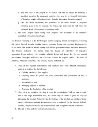 18
f. The total cost of the project to be worked out and the means for financing it
identified; quotation for equipment, material, etc., have to be obtained; information
of financing policies of banks and other financial institutions has to be gathered.
g. Like the above information, the economics of the entire scheme at projected
operating levels is to be assessed. The break-even point must be well below the
envisaged levels of operations for adequate profit.
3. The detail project report having been prepared and availability of the enterprise
established, the action phase begin.
The form of ownership is to be decided upon and the company formed and registered. Following
this, action directed towards obtaining finance, necessary license, and necessary infrastructure is
to be taken. This would be involve dealing with various government bodies and other institutions
like: financial institutions- for finance; Sales tax, income tax authorities- for respective
registration; license authority –for obtaining industrial license and license like for raw material
procurement; Municipal Authorities and Electricity Boards- for requisite utilities. Directorate of
industries, Municipal authorities, etc, for land, factory, and shed, etc.
4. Once all the required authorizations and sanctions have been obtained, simultaneous
action is to be taken for the following:
a. Ordering machinery from suppliers.
b. Obtaining utilities like power and water connections after construction of shed, if
necessary.
c. Recruitment of staff.
d. Arranging supplies of materials.
e. Arranging for distribution of the product.
5. Once these are complete, the plant is ready for commissioning Trail run may be made
and at this stage promotional work like efforts may be made to pave the way for
introducing the product. When the first few batches of the product are introduced in the
market, information regarding its acceptance is to be gathered. On the basis of feedback
obtained, the process/product has to be modified until acceptable out-put is obtained.
6. The unit is then ready for commercial production.
 