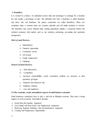 3
3. Franchises
It is created by contract. An individual receives help and advantages in exchange for a franchise
fee and usually a percentage of sales. The individual who buys a franchisor is called franchisee
and those who sell franchises, the patron corporation are called franchisors. These two
companies share a common name use common materials and sell similar products or services.
The franchisee may receive financial help, training guaranteed supplies, a protected market and
technical assistance with matters such as site selection, purchasing, accounting and operations
management.
Merit of small Business
a. Independence
b. Financial opportunity
c. Community service
d. Job security
e. Family employment
f. Challenge
Demerit of Small Business
g. - Sales fluctuations
h. - Competition
i. -increased responsibilities: social, economical, political, etc increases as their
operations get larger
j. -Financial loses/financial risk
k. -Employee relations
l. - Law and regulations
2.2 The economic, social, and political aspects of small business enterprise
Small businesses (enterprise) have to play a vital role in Ethiopian economy. They need a strong
support on socio-economic and political grounds.
a. Social Idea (the Equality Argument)
b. Less Capital and More Labor ( the Employment Argument)
c. Removing Regional Imbalance (the Decentralization Argument)
d. Creating Self Employment Opportunities
 