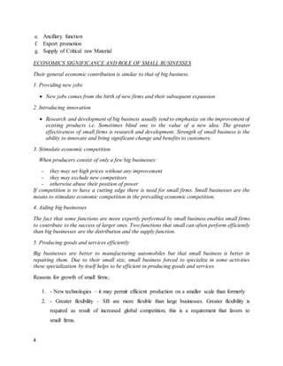 4
e. Ancillary function
f. Export promotion
g. Supply of Critical raw Material
ECONOMICS SIGNIFICANCE AND ROLE OF SMALL BUSINESSES
Their general economic contribution is similar to that of big business.
1. Providing new jobs
 New jobs comes from the birth of new firms and their subsequent expansion
2. Introducing innovation
 Research and development of big business usually tend to emphasize on the improvement of
existing products i.e. Sometimes blind one to the value of a new idea. The greater
effectiveness of small firms is research and development. Strength of small business is the
ability to innovate and bring significant change and benefits to customers.
3. Stimulate economic competition
When producers consist of only a few big businesses:
- they may set high prices without any improvement
- they may exclude new competitors
- otherwise abuse their position of power
If competition is to have a cutting edge there is need for small firms. Small businesses are the
means to stimulate economic competition in the prevailing economic competition.
4. Aiding big businesses
The fact that some functions are more expertly performed by small business enables small firms
to contribute to the success of larger ones. Two functions that small can often perform efficiently
than big businesses are the distribution and the supply function.
5. Producing goods and services efficiently
Big businesses are better to manufacturing automobiles but that small business is better in
repairing them. Due to their small size, small business forced to specialize in some activities
these specialization by itself helps to be efficient in producing goods and services.
Reasons for growth of small firms;
1. - New technologies – it may permit efficient production on a smaller scale than formerly
2. - Greater flexibility – SB are more flexible than large businesses. Greater flexibility is
required as result of increased global competition; this is a requirement that favors to
small firms.
 