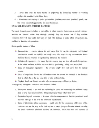 5
3. - small firms may be more flexible in employing the increasing number of working
mothers i.e. qualified in the labor force
4. - Consumers are coming to prefer personalized products over mass produced goods, and
this opens a door of opportunity for small businesses.
2.3 SMALL BUSINESS FAILURE FACTORS
The most frequent cause is failure to pay debts. In other instances businesses go out of existence
because the owners realize that although currently they are solvent but if they continue
operations they will incur debts they can not met. This instance is called Halt of operation i.e.
problem in financing of operations.
Some specific causes of failure
Incompetence – owners simply do not know how to run the enterprise, well trained
entrepreneur would see quickly and easily take side steps for any environmental issues
that may have a potential to significantly influence the business
Unbalanced experience – to mean that the owners may not have all rounded experience
in the major business activities such as finance, purchasing, selling and production
Lack of managerial experience – the owners simply does not know how to manage
people.
Lack of experience in the line of business-when the owner has entered to the business
field in which he or she has very little or total no knowledge.
Neglect, fraud and disaster are also other common causes of business failure.
More specific managerial causes of small business failure:
o Inadequate record – no basis for estimating its costs and correcting the problem it may
lead to have bids unsuccessfully. The partner never knew where they are?
o Expansion beyond resources – it create crisis in management so that the growth of small
business must go in line with the structural requirements.
o Lack of information about customers – credit sales for the customers while most of the
customers are on the way to be bankrupt or to mean giving credit sales without assessing
the credit worthiness (financial position) of customers. Know the need and demand of
 