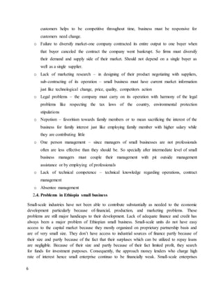 6
customers helps to be competitive throughout time, business must be responsive for
customers need change.
o Failure to diversify market-one company contracted its entire output to one buyer when
that buyer canceled the contract the company went bankrupt. So firms must diversify
their demand and supply side of their market. Should not depend on a single buyer as
well as a single supplier.
o Lack of marketing research – in designing of their product negotiating with suppliers,
sub-contracting of its operation – small business must have current market information
just like technological change, price, quality, competitors action
o Legal problems – the company must carry on its operation with harmony of the legal
problems like respecting the tax laws of the country, environmental protection
stipulations
o Nepotism – favoritism towards family members or to mean sacrificing the interest of the
business for family interest just like employing family member with higher salary while
they are contributing little
o One person management – since managers of small businesses are not professionals
often are less effective than they should be. So specially after intermediate level of small
business managers must couple their management with pit outside management
assistance or by employing of professionals
o Lack of technical competence – technical knowledge regarding operations, contract
management
o Absentee management
2.4. Problems in Ethiopia small business
Small-scale industries have not been able to contribute substantially as needed to the economic
development particularly because of-financial, production, and marketing problems. These
problems are still major handicaps to their development. Lack of adequate finance and credit has
always been a major problem of Ethiopian small business. Small-scale units do not have easy
access to the capital market because they mostly organized on proprietary partnership basis and
are of very small size. They don’t have access to industrial sources of finance partly because of
their size and partly because of the fact that their surpluses which can be utilized to repay loans
are negligible. Because of their size and partly because of their fact limited profit, they search
for funds for investment purposes. Consequently, the approach money lenders who charge high
rate of interest hence small enterprise continuo to be financially weak. Small-scale enterprises
 