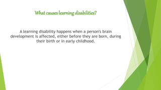 What causes learning disabilities?
A learning disability happens when a person's brain
development is affected, either before they are born, during
their birth or in early childhood.
 