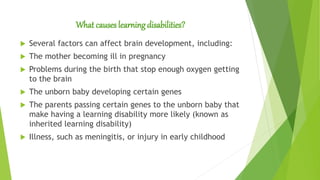 What causes learning disabilities?
 Several factors can affect brain development, including:
 The mother becoming ill in pregnancy
 Problems during the birth that stop enough oxygen getting
to the brain
 The unborn baby developing certain genes
 The parents passing certain genes to the unborn baby that
make having a learning disability more likely (known as
inherited learning disability)
 Illness, such as meningitis, or injury in early childhood
 