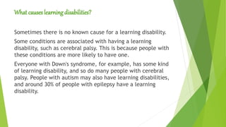 What causes learning disabilities?
Sometimes there is no known cause for a learning disability.
Some conditions are associated with having a learning
disability, such as cerebral palsy. This is because people with
these conditions are more likely to have one.
Everyone with Down's syndrome, for example, has some kind
of learning disability, and so do many people with cerebral
palsy. People with autism may also have learning disabilities,
and around 30% of people with epilepsy have a learning
disability.
 