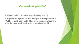 What causes learning disabilities?
Profound and multiple learning disability (PMLD)
A diagnosis of a profound and multiple learning disability
(PMLD) is used when a child has more than one disability,
with the most significant being a learning disability.
 