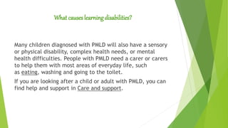 What causes learning disabilities?
Many children diagnosed with PMLD will also have a sensory
or physical disability, complex health needs, or mental
health difficulties. People with PMLD need a carer or carers
to help them with most areas of everyday life, such
as eating, washing and going to the toilet.
If you are looking after a child or adult with PMLD, you can
find help and support in Care and support.
 