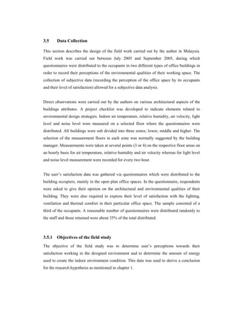 3.5 Data Collection
This section describes the design of the field work carried out by the author in Malaysia.
Field work was carried out between July 2005 and September 2005, during which
questionnaires were distributed to the occupants in two different types of office buildings in
order to record their perceptions of the environmental qualities of their working space. The
collection of subjective data (recording the perception of the office space by its occupants
and their level of satisfaction) allowed for a subjective data analysis.
Direct observations were carried out by the authors on various architectural aspects of the
buildings attributes. A project checklist was developed to indicate elements related to
environmental design strategies. Indoor air temperature, relative humidity, air velocity, light
level and noise level were measured on a selected floor where the questionnaires were
distributed. All buildings were sub divided into three zones; lower, middle and higher. The
selection of the measurement floors in each zone was normally suggested by the building
manager. Measurements were taken at several points (3 or 4) on the respective floor areas on
an hourly basis for air temperature, relative humidity and air velocity whereas for light level
and noise level measurement were recorded for every two hour.
The user’s satisfaction data was gathered via questionnaires which were distributed to the
building occupiers, mainly in the open plan office spaces. In the questionnaire, respondents
were asked to give their opinion on the architectural and environmental qualities of their
building. They were also required to express their level of satisfaction with the lighting,
ventilation and thermal comfort in their particular office space. The sample consisted of a
third of the occupants. A reasonable number of questionnaires were distributed randomly to
the staff and those returned were about 35% of the total distributed.
3.5.1 Objectives of the field study
The objective of the field study was to determine user’s perceptions towards their
satisfaction working in the designed environment and to determine the amount of energy
used to create the indoor environment condition. This data was used to derive a conclusion
for the research hypothesis as mentioned in chapter 1.
 