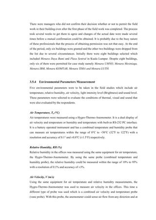 There were managers who did not confirm their decision whether or not to permit the field
work in their building even after the first phase of the field work was completed. The process
took several weeks to get them to agree and changes of the actual date were made several
times before a mutual confirmation could be obtained. It is probably due to the busy nature
of these professionals that the process of obtaining permission was not that easy. At the end
of the period, only six buildings were granted and the other two buildings were dropped from
the list due to several circumstances. Initially there were eight buildings selected which
included Menara Daya Bumi and Plaza Sentral in Kuala Lumpur. Despite eight buildings,
only six of them were permitted for case study namely Menara UMNO, Menara Mesiniaga,
Menara IBM, Menara KOMTAR, Menara TIMA and Menara LUTH.
3.5.4 Environmental Parameters Measurement
Five environmental parameters were to be taken in the field studies which include air
temperature, relative humidity, air velocity, light intensity level (Brightness) and sound level.
These parameters were selected to evaluate the conditions of thermal, visual and sound that
were also evaluated by the respondents.
Air Temperature, Ta (°C)
Air temperatures were measured using a Hygro-Thermo-Anemometer. It is a dual display of
air velocity and temperature or humidity and temperature with built-in RS-232 PC interface.
It is a battery operated instrument and has a combined temperature and humidity probe that
can measure air temperatures within the range of 0°C to +50°C (32o
F to 122o
F) with a
resolution and accuracy of 0.1° and ±0.8o
C (±1.5°F) respectively.
Relative Humidity, RH (%)
Relative humidity in the offices was measured using the same equipment for air temperature,
the Hygro-Thermo-Anemometer. By using the same probe (combined temperature and
humidity probe), the relative humidity could be measured within the range of 10% to 95%
with a resolution of 0.1% and accuracy of ±3%.
Air Velocity, V (m/s)
Using the same equipment for air temperature and relative humidity measurements, the
Hygro-Thermo-Anemometer was used to measure air velocity in the offices. This time a
different type of probe was used which is a combined air velocity and temperature probe
(vane probe). With this probe, the anemometer could sense air flow from any direction and at
 