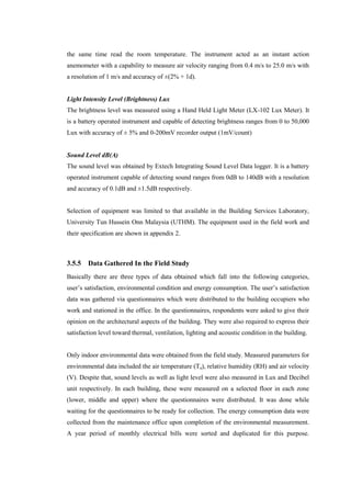 the same time read the room temperature. The instrument acted as an instant action
anemometer with a capability to measure air velocity ranging from 0.4 m/s to 25.0 m/s with
a resolution of 1 m/s and accuracy of ±(2% + 1d).
Light Intensity Level (Brightness) Lux
The brightness level was measured using a Hand Held Light Meter (LX-102 Lux Meter). It
is a battery operated instrument and capable of detecting brightness ranges from 0 to 50,000
Lux with accuracy of ± 5% and 0-200mV recorder output (1mV/count)
Sound Level dB(A)
The sound level was obtained by Extech Integrating Sound Level Data logger. It is a battery
operated instrument capable of detecting sound ranges from 0dB to 140dB with a resolution
and accuracy of 0.1dB and ±1.5dB respectively.
Selection of equipment was limited to that available in the Building Services Laboratory,
University Tun Hussein Onn Malaysia (UTHM). The equipment used in the field work and
their specification are shown in appendix 2.
3.5.5 Data Gathered In the Field Study
Basically there are three types of data obtained which fall into the following categories,
user’s satisfaction, environmental condition and energy consumption. The user’s satisfaction
data was gathered via questionnaires which were distributed to the building occupiers who
work and stationed in the office. In the questionnaires, respondents were asked to give their
opinion on the architectural aspects of the building. They were also required to express their
satisfaction level toward thermal, ventilation, lighting and acoustic condition in the building.
Only indoor environmental data were obtained from the field study. Measured parameters for
environmental data included the air temperature (Ta), relative humidity (RH) and air velocity
(V). Despite that, sound levels as well as light level were also measured in Lux and Decibel
unit respectively. In each building, these were measured on a selected floor in each zone
(lower, middle and upper) where the questionnaires were distributed. It was done while
waiting for the questionnaires to be ready for collection. The energy consumption data were
collected from the maintenance office upon completion of the environmental measurement.
A year period of monthly electrical bills were sorted and duplicated for this purpose.
 